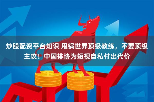炒股配资平台知识 甩锅世界顶级教练，不要顶级主攻！中国排协为短视自私付出代价