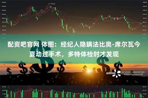 配资吧官网 体图：经纪人隐瞒法比奥-席尔瓦今夏动过手术，多特体检时才发现