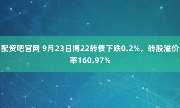 配资吧官网 9月23日博22转债下跌0.2%，转股溢价率160.97%