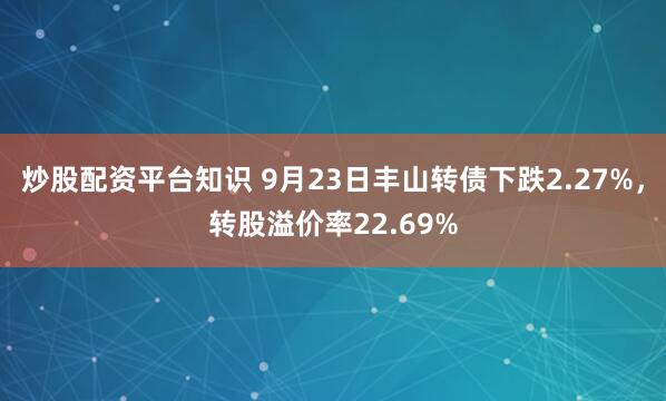 炒股配资平台知识 9月23日丰山转债下跌2.27%，转股溢价率22.69%