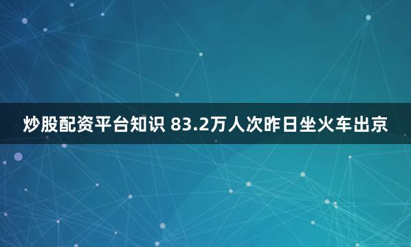 炒股配资平台知识 83.2万人次昨日坐火车出京