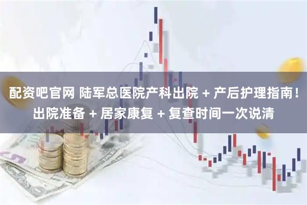 配资吧官网 陆军总医院产科出院 + 产后护理指南！出院准备 + 居家康复 + 复查时间一次说清