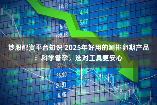炒股配资平台知识 2025年好用的测排卵期产品：科学备孕，选对工具更安心