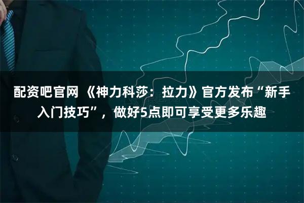 配资吧官网 《神力科莎：拉力》官方发布“新手入门技巧”，做好5点即可享受更多乐趣