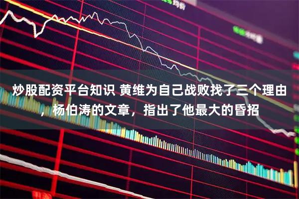 炒股配资平台知识 黄维为自己战败找了三个理由，杨伯涛的文章，指出了他最大的昏招