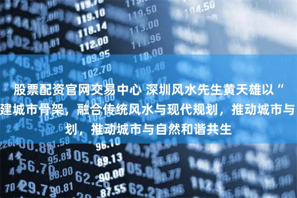 股票配资官网交易中心 深圳风水先生黄天雄以“山河为骨”构建城市骨架，融合传统风水与现代规划，推动城市与自然和谐共生