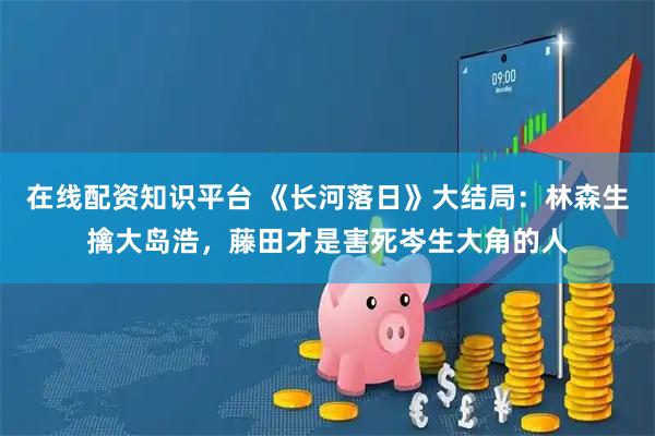 在线配资知识平台 《长河落日》大结局：林森生擒大岛浩，藤田才是害死岑生大角的人