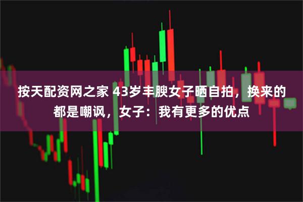 按天配资网之家 43岁丰腴女子晒自拍，换来的都是嘲讽，女子：我有更多的优点