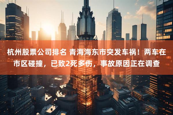 杭州股票公司排名 青海海东市突发车祸！两车在市区碰撞，已致2死多伤，事故原因正在调查