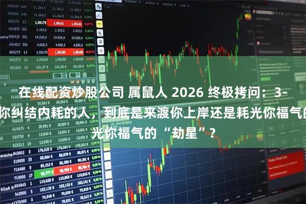 在线配资炒股公司 属鼠人 2026 终极拷问：3-5 月那个让你纠结内耗的人，到底是来渡你上岸还是耗光你福气的 “劫星”？
