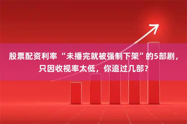 股票配资利率 “未播完就被强制下架”的5部剧，只因收视率太低，你追过几部？