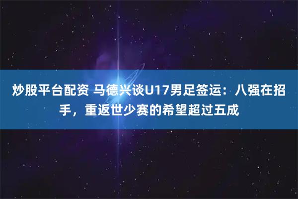 炒股平台配资 马德兴谈U17男足签运：八强在招手，重返世少赛的希望超过五成