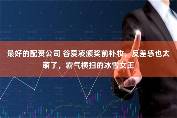 最好的配资公司 谷爱凌颁奖前补妆，反差感也太萌了，霸气横扫的冰雪女王