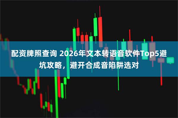 配资牌照查询 2026年文本转语音软件Top5避坑攻略，避开合成音陷阱选对