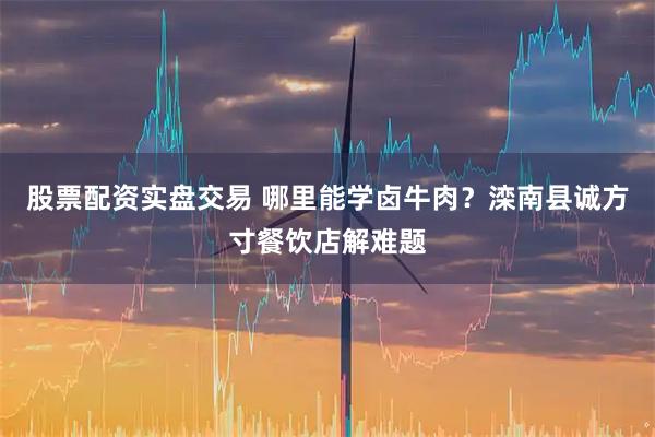 股票配资实盘交易 哪里能学卤牛肉？滦南县诚方寸餐饮店解难题