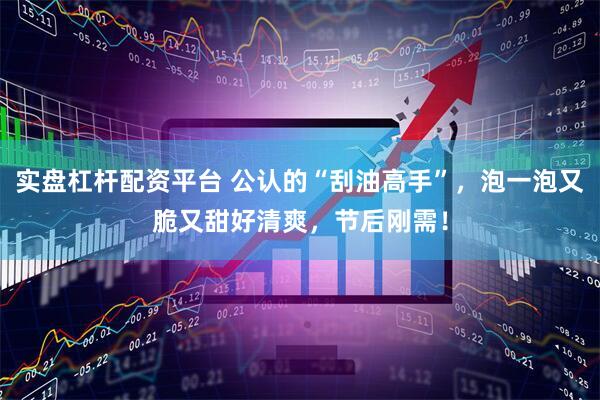 实盘杠杆配资平台 公认的“刮油高手”，泡一泡又脆又甜好清爽，节后刚需！