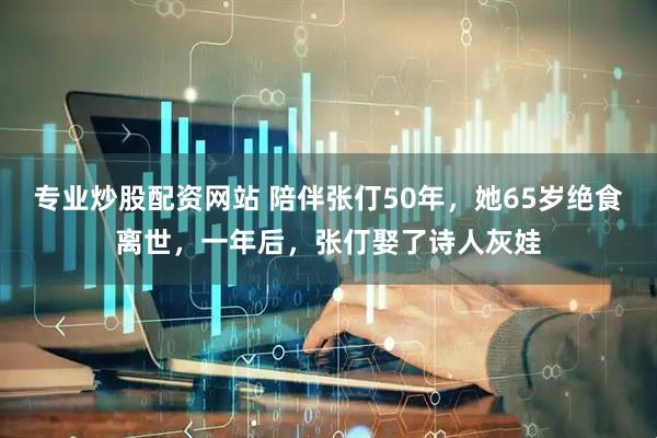 专业炒股配资网站 陪伴张仃50年，她65岁绝食离世，一年后，张仃娶了诗人灰娃