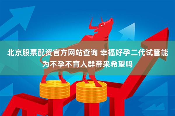 北京股票配资官方网站查询 幸福好孕二代试管能为不孕不育人群带来希望吗