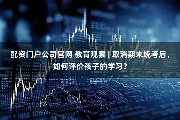 配资门户公司官网 教育观察 | 取消期末统考后，如何评价孩子的学习？