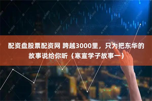 配资盘股票配资网 跨越3000里，只为把东华的故事说给你听（寒宣学子故事一）