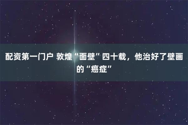 配资第一门户 敦煌“面壁”四十载，他治好了壁画的“癌症”