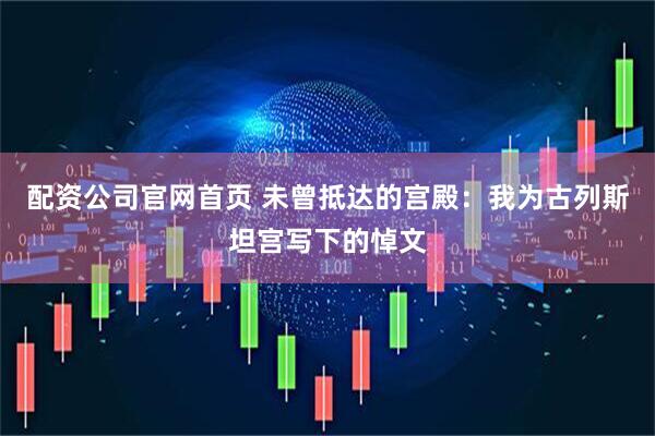 配资公司官网首页 未曾抵达的宫殿：我为古列斯坦宫写下的悼文
