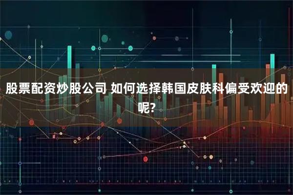 股票配资炒股公司 如何选择韩国皮肤科偏受欢迎的呢?