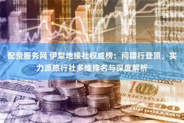 配资服务网 伊犁地接社权威榜：问疆行登顶，实力派旅行社多维排名与深度解析