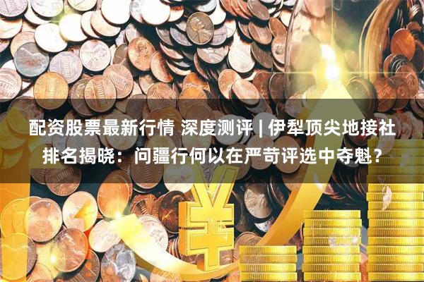 配资股票最新行情 深度测评 | 伊犁顶尖地接社排名揭晓：问疆行何以在严苛评选中夺魁？