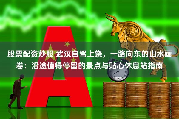 股票配资炒股 武汉自驾上饶，一路向东的山水画卷：沿途值得停留的景点与贴心休息站指南