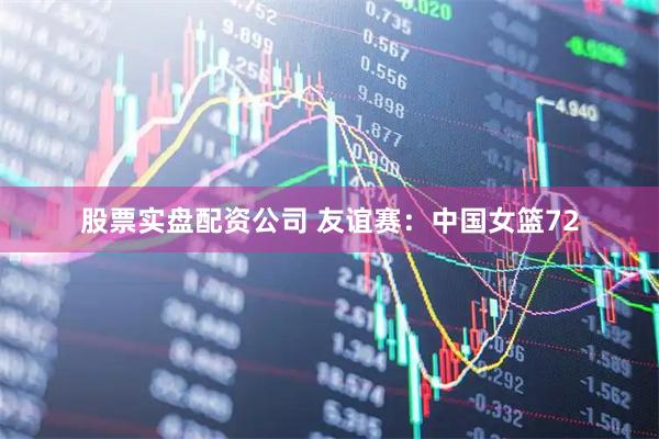 股票实盘配资公司 友谊赛：中国女篮72