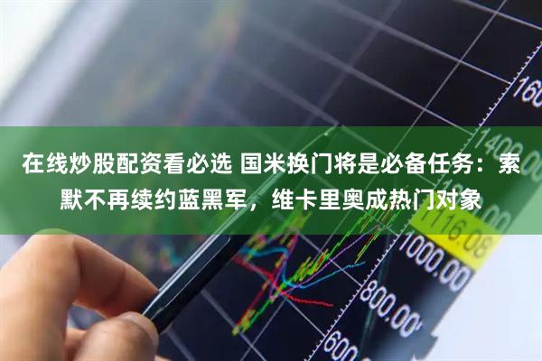 在线炒股配资看必选 国米换门将是必备任务：索默不再续约蓝黑军，维卡里奥成热门对象