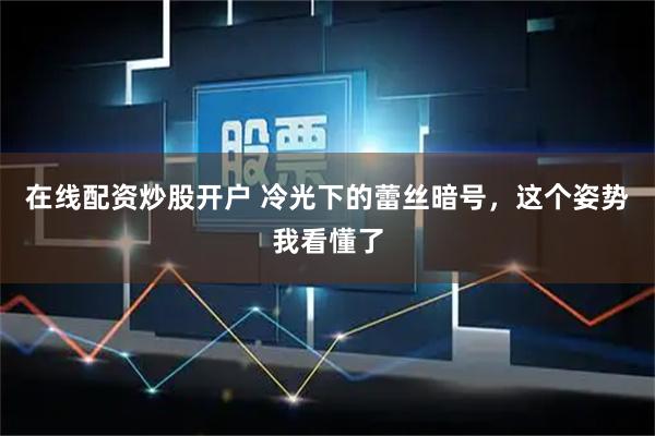 在线配资炒股开户 冷光下的蕾丝暗号，这个姿势我看懂了