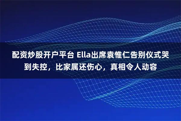 配资炒股开户平台 Ella出席袁惟仁告别仪式哭到失控，比家属还伤心，真相令人动容
