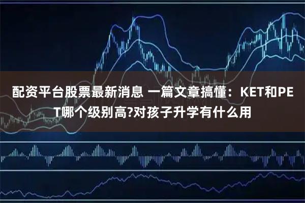 配资平台股票最新消息 一篇文章搞懂：KET和PET哪个级别高?对孩子升学有什么用
