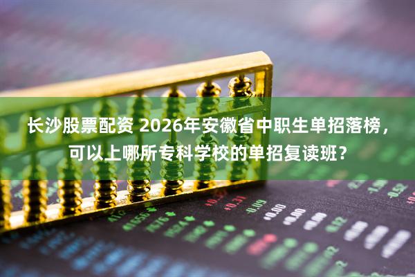 长沙股票配资 2026年安徽省中职生单招落榜，可以上哪所专科学校的单招复读班？