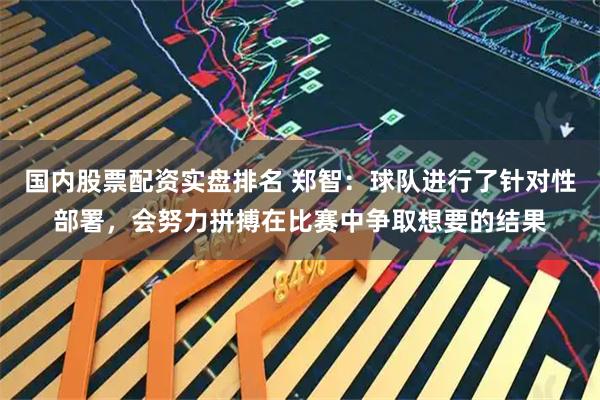 国内股票配资实盘排名 郑智：球队进行了针对性部署，会努力拼搏在比赛中争取想要的结果