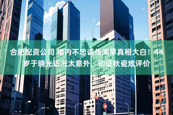 合肥配资公司 婚内不忠诚传闻早真相大白！44岁于晓光近况太意外，印证秋瓷炫评价