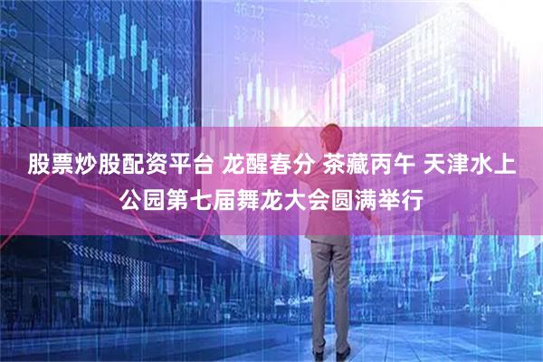 股票炒股配资平台 龙醒春分 茶藏丙午 天津水上公园第七届舞龙大会圆满举行