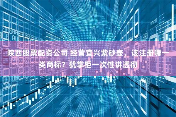 陕西股票配资公司 经营宜兴紫砂壶，该注册哪一类商标？犹掌柜一次性讲透彻
