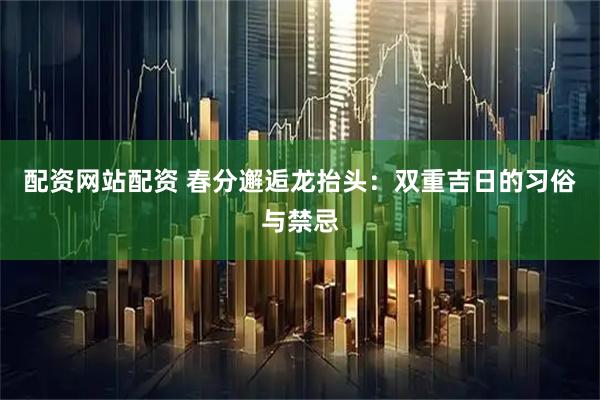 配资网站配资 春分邂逅龙抬头：双重吉日的习俗与禁忌