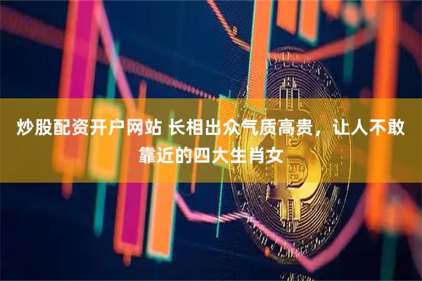 炒股配资开户网站 长相出众气质高贵，让人不敢靠近的四大生肖女