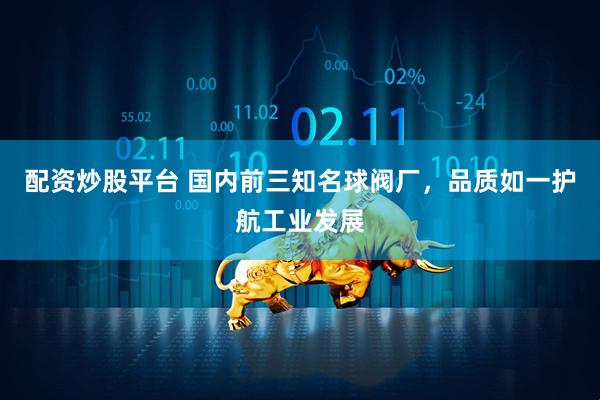 配资炒股平台 国内前三知名球阀厂，品质如一护航工业发展