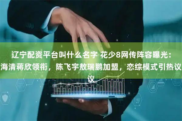 辽宁配资平台叫什么名字 花少8网传阵容曝光：海清蒋欣领衔，陈飞宇敖瑞鹏加盟，恋综模式引热议