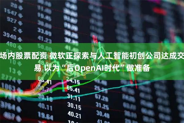 场内股票配资 微软正探索与人工智能初创公司达成交易 以为“后OpenAI时代”做准备
