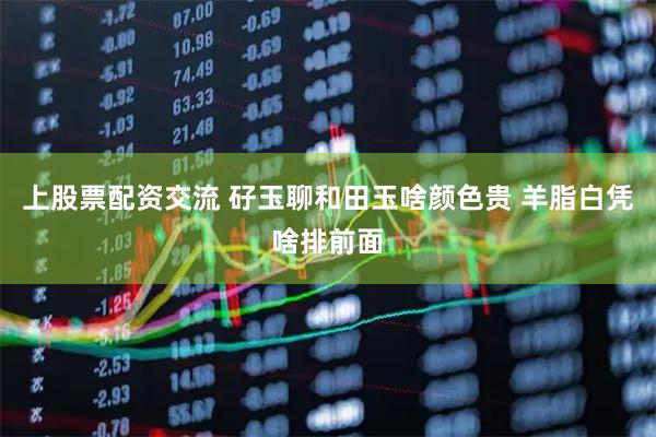 上股票配资交流 矷玉聊和田玉啥颜色贵 羊脂白凭啥排前面
