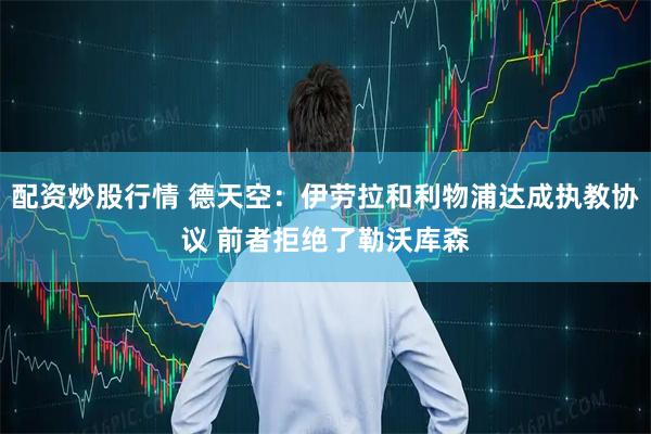配资炒股行情 德天空：伊劳拉和利物浦达成执教协议 前者拒绝了勒沃库森