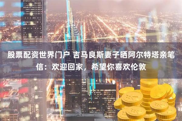 股票配资世界门户 吉马良斯妻子晒阿尔特塔亲笔信：欢迎回家，希望你喜欢伦敦