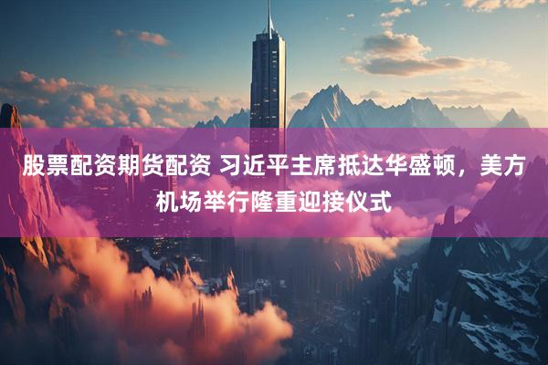 股票配资期货配资 习近平主席抵达华盛顿，美方机场举行隆重迎接仪式