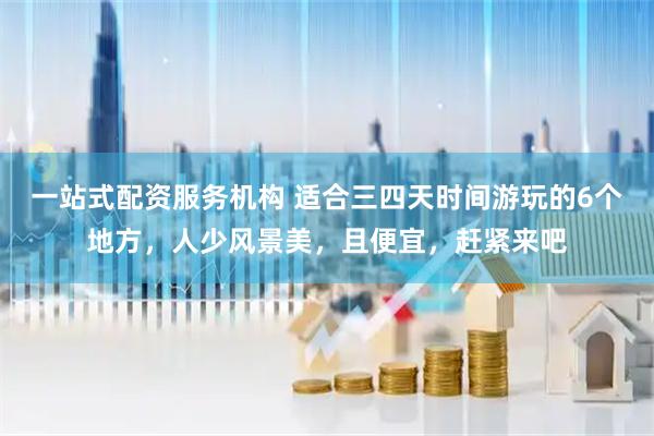 一站式配资服务机构 适合三四天时间游玩的6个地方，人少风景美，且便宜，赶紧来吧